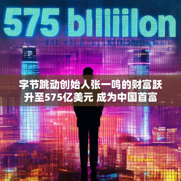 字节跳动创始人张一鸣的财富跃升至575亿美元 成为中国首富