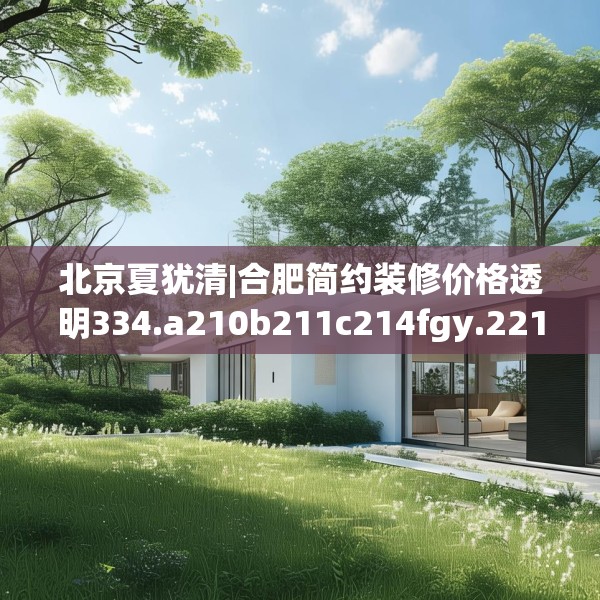 北京夏犹清|合肥简约装修价格透明334.a210b211c214fgy.221sdA