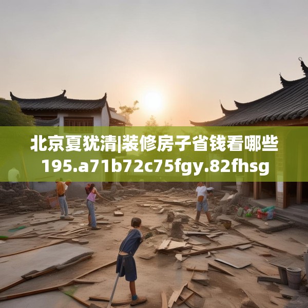 北京夏犹清|装修房子省钱看哪些195.a71b72c75fgy.82fhsg