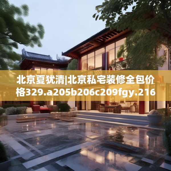 北京夏犹清|北京私宅装修全包价格329.a205b206c209fgy.216fds