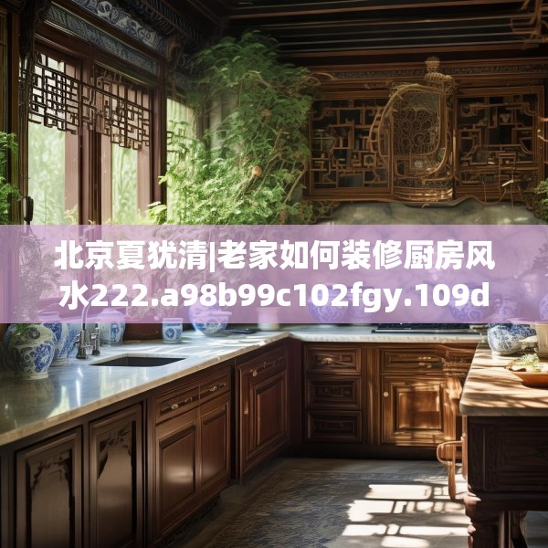 北京夏犹清|老家如何装修厨房风水222.a98b99c102fgy.109dsfds