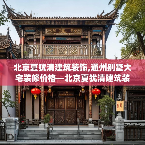 北京夏犹清建筑装饰,通州别墅大宅装修价格—北京夏犹清建筑装饰443.a319b320c323fgy.330cvcx