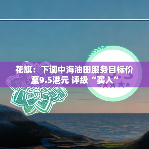 花旗：下调中海油田服务目标价至9.5港元 评级“买入”