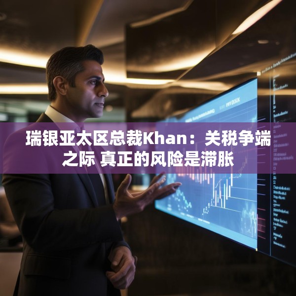 瑞银亚太区总裁Khan：关税争端之际 真正的风险是滞胀