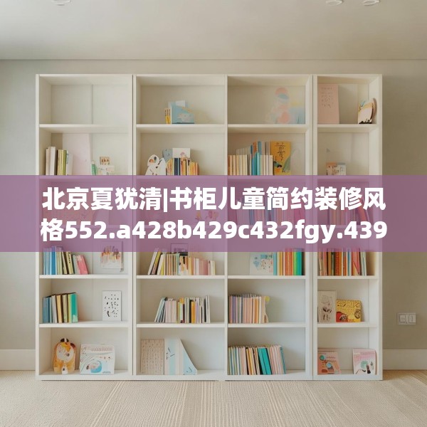 北京夏犹清|书柜儿童简约装修风格552.a428b429c432fgy.439lkjl