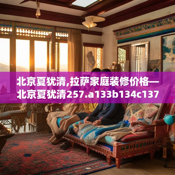 北京夏犹清,拉萨家庭装修价格—北京夏犹清257.a133b134c137fgy.144fds