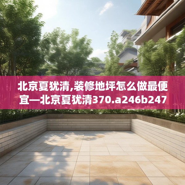 北京夏犹清,装修地坪怎么做最便宜—北京夏犹清370.a246b247c250fgy.257sdA