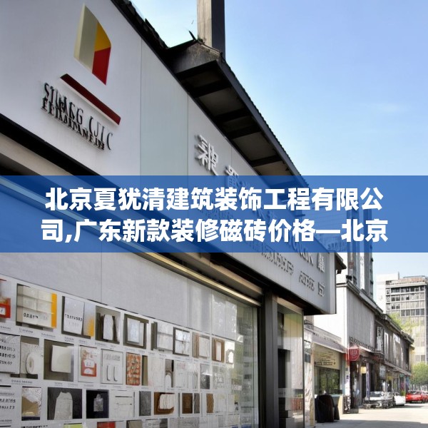北京夏犹清建筑装饰工程有限公司,广东新款装修磁砖价格—北京夏犹清建筑装饰工程有限公司227.a103b104c107fgy.114cvcx