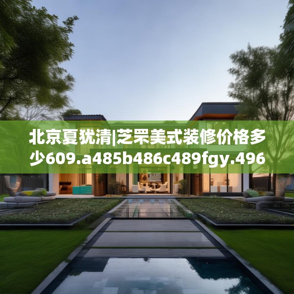 北京夏犹清|芝罘美式装修价格多少609.a485b486c489fgy.496fhsg