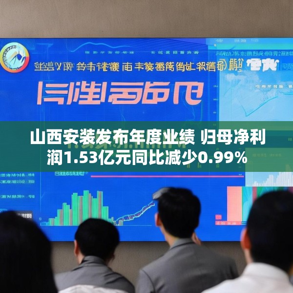 山西安装发布年度业绩 归母净利润1.53亿元同比减少0.99%