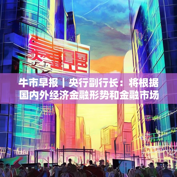 牛市早报｜央行副行长：将根据国内外经济金融形势和金融市场运行情况择机降准降息