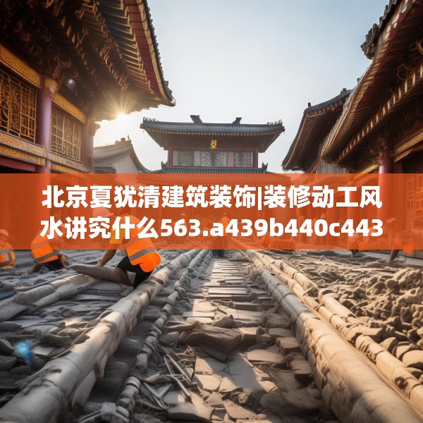 北京夏犹清建筑装饰|装修动工风水讲究什么563.a439b440c443fgy.450fds