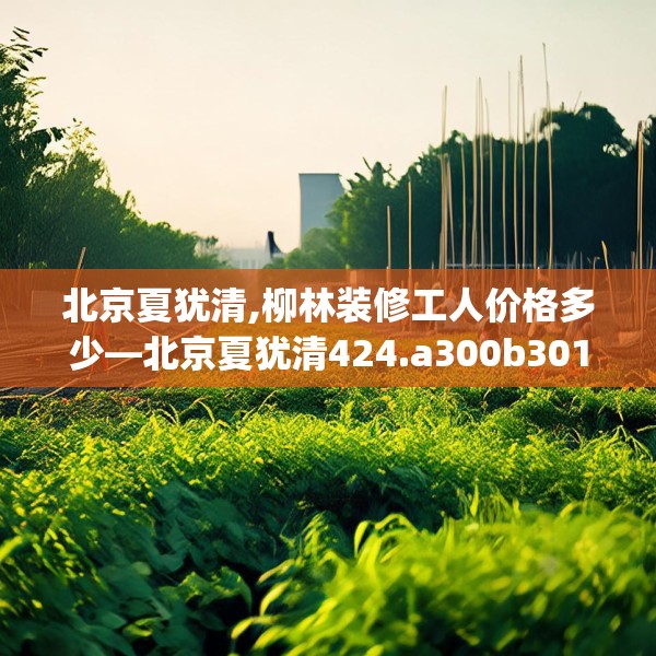 北京夏犹清,柳林装修工人价格多少—北京夏犹清424.a300b301c304fgy.311sdA