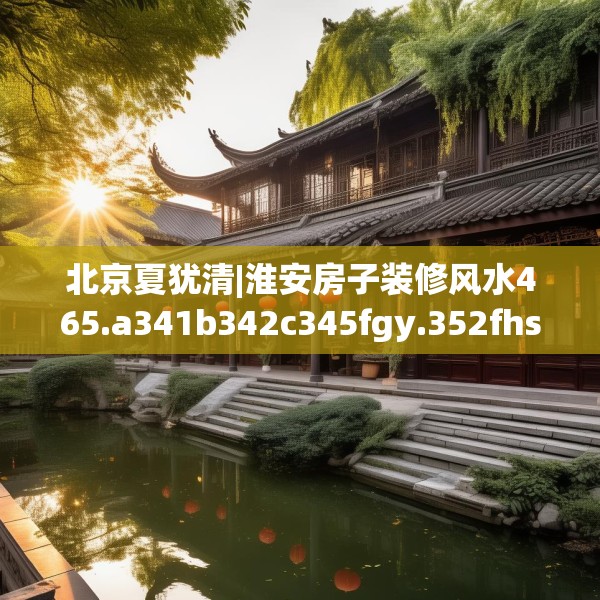 北京夏犹清|淮安房子装修风水465.a341b342c345fgy.352fhsg