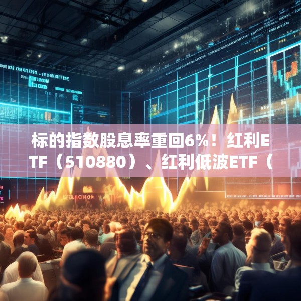 标的指数股息率重回6%！红利ETF（510880）、红利低波ETF（512890）配置价值凸显