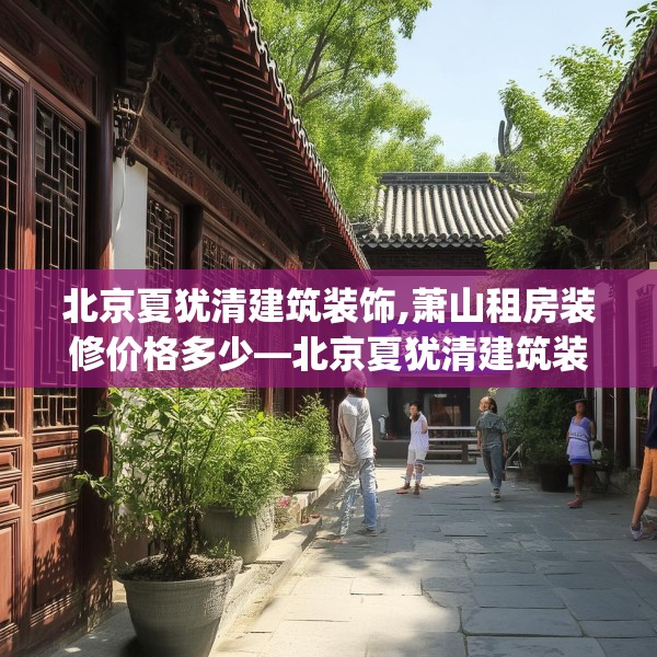 北京夏犹清建筑装饰,萧山租房装修价格多少—北京夏犹清建筑装饰575.a451b452c455fgy.462bnbn