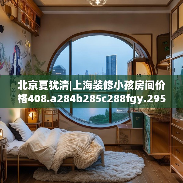 北京夏犹清|上海装修小孩房间价格408.a284b285c288fgy.295lkjl