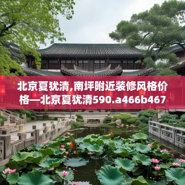 北京夏犹清,南坪附近装修风格价格—北京夏犹清590.a466b467c470fgy.477xczxv