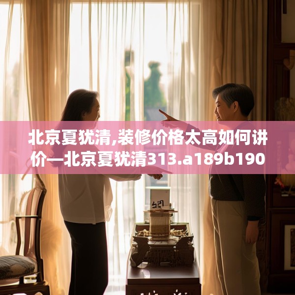 北京夏犹清,装修价格太高如何讲价—北京夏犹清313.a189b190c193fgy.200fdsfds