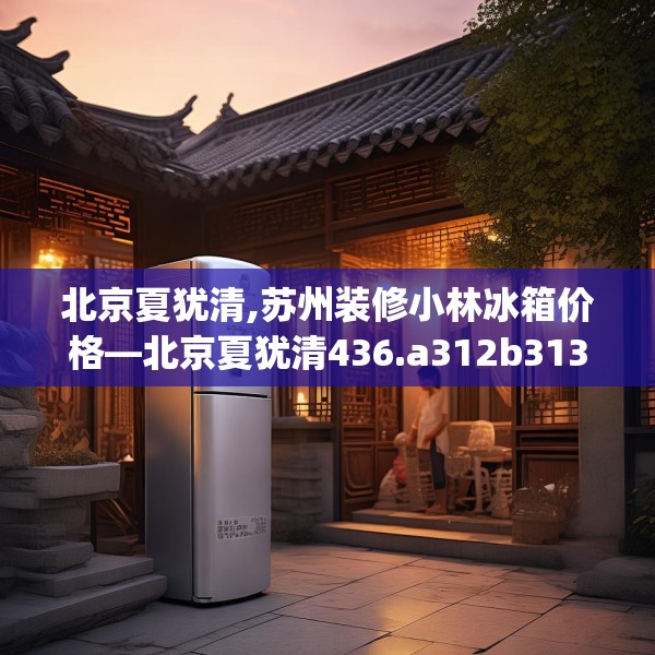 北京夏犹清,苏州装修小林冰箱价格—北京夏犹清436.a312b313c316fgy.323htyj