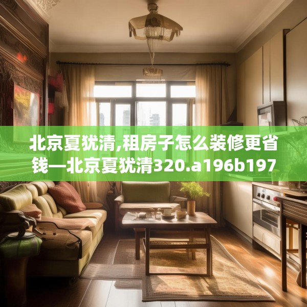 北京夏犹清,租房子怎么装修更省钱—北京夏犹清320.a196b197c200fgy.207xczxv