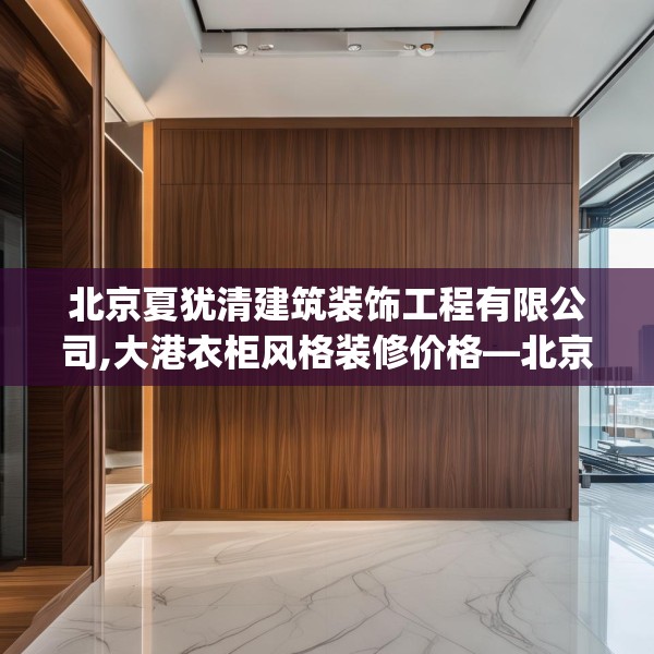 北京夏犹清建筑装饰工程有限公司,大港衣柜风格装修价格—北京夏犹清建筑装饰工程有限公司414.a290b291c294fgy.301nbn