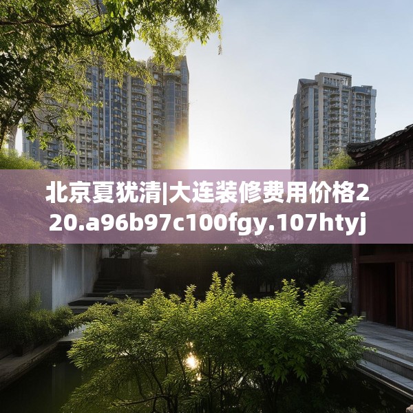 北京夏犹清|大连装修费用价格220.a96b97c100fgy.107htyj