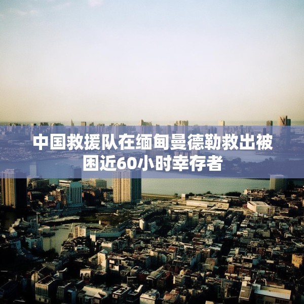 中国救援队在缅甸曼德勒救出被困近60小时幸存者