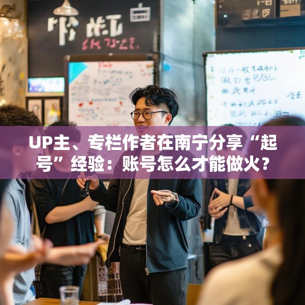 UP主、专栏作者在南宁分享“起号”经验：账号怎么才能做火？