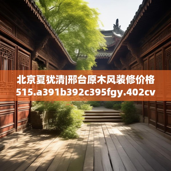 北京夏犹清|邢台原木风装修价格515.a391b392c395fgy.402cvcx