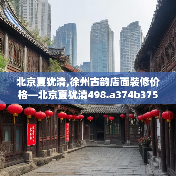 北京夏犹清,徐州古韵店面装修价格—北京夏犹清498.a374b375c378fgy.385lkjl