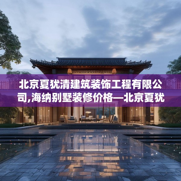 北京夏犹清建筑装饰工程有限公司,海纳别墅装修价格—北京夏犹清建筑装饰工程有限公司579.a455b456c459fgy.466uyk