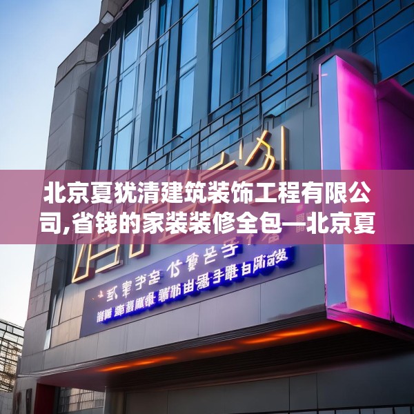 北京夏犹清建筑装饰工程有限公司,省钱的家装装修全包—北京夏犹清建筑装饰工程有限公司171.a47b48c51fgy.58fghfd