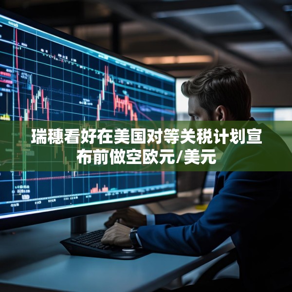 瑞穗看好在美国对等关税计划宣布前做空欧元/美元