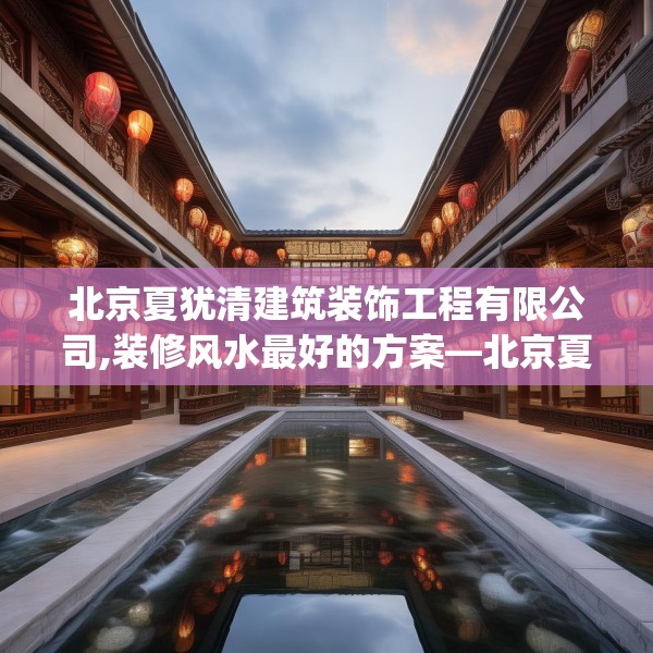 北京夏犹清建筑装饰工程有限公司,装修风水最好的方案—北京夏犹清建筑装饰工程有限公司458.a334b335c338fgy.345wew
