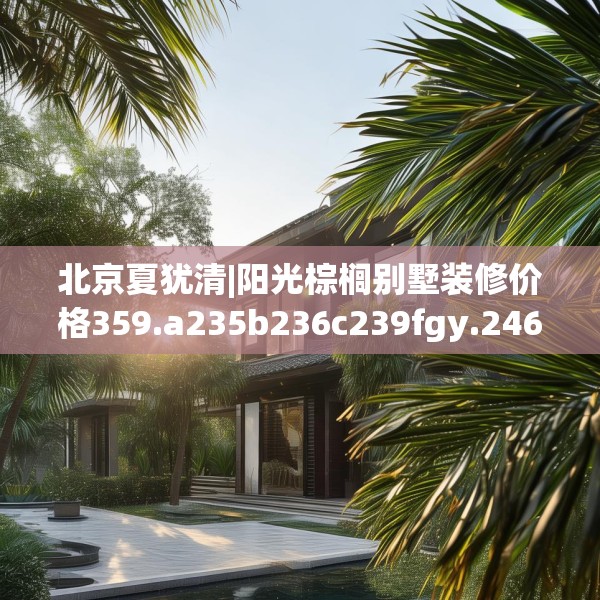 北京夏犹清|阳光棕榈别墅装修价格359.a235b236c239fgy.246bnbn