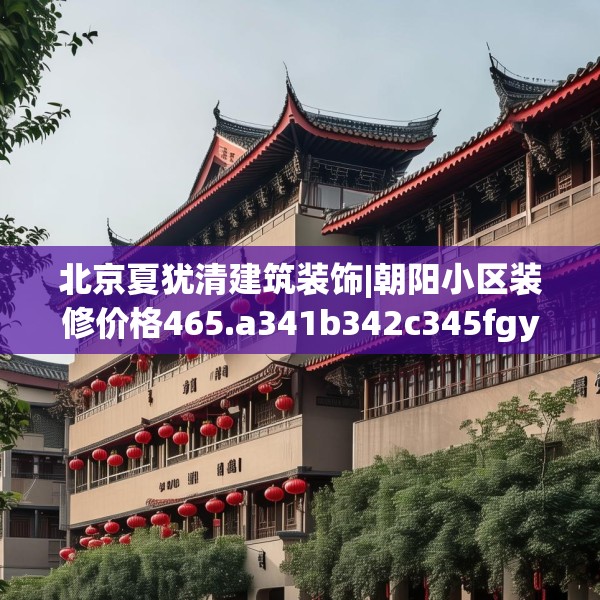 北京夏犹清建筑装饰|朝阳小区装修价格465.a341b342c345fgy.352fhsg