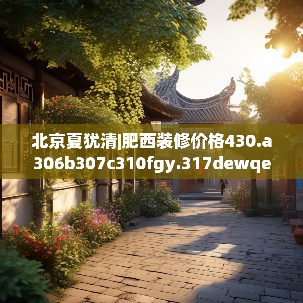 北京夏犹清|肥西装修价格430.a306b307c310fgy.317dewqe