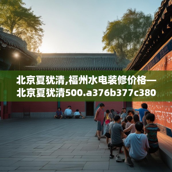 北京夏犹清,福州水电装修价格—北京夏犹清500.a376b377c380fgy.387xczxv