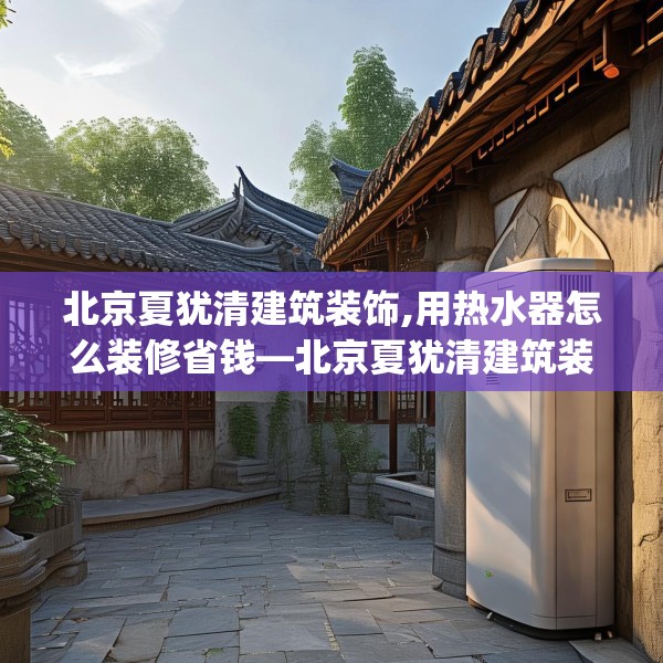 北京夏犹清建筑装饰,用热水器怎么装修省钱—北京夏犹清建筑装饰259.a135b136c139fgy.146fdsfds