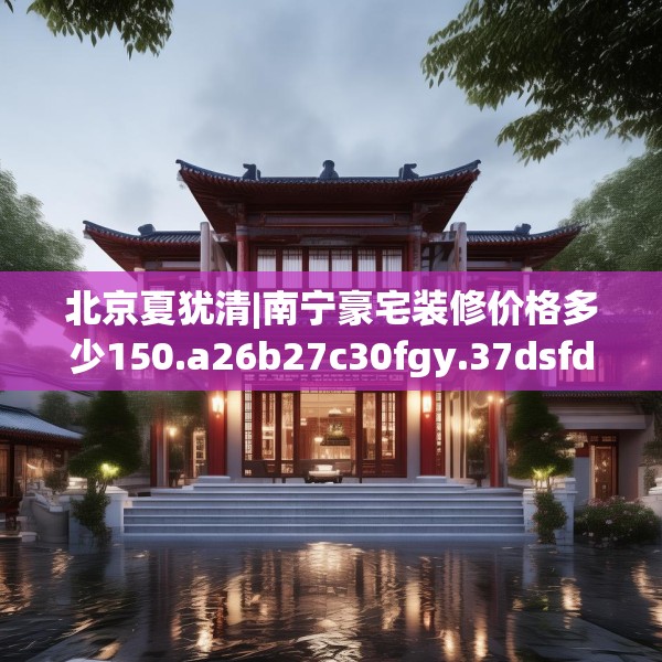 北京夏犹清|南宁豪宅装修价格多少150.a26b27c30fgy.37dsfds
