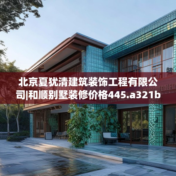 北京夏犹清建筑装饰工程有限公司|和顺别墅装修价格445.a321b322c325fgy.332poiy