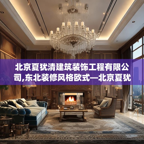 北京夏犹清建筑装饰工程有限公司,东北装修风格欧式—北京夏犹清建筑装饰工程有限公司272.a148b149c152fgy.15976676