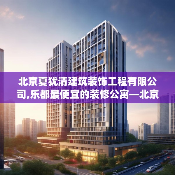 北京夏犹清建筑装饰工程有限公司,乐都最便宜的装修公寓—北京夏犹清建筑装饰工程有限公司460.a336b337c340fgy.347sdA