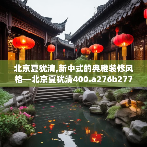 北京夏犹清,新中式的典雅装修风格—北京夏犹清400.a276b277c280fgy.287htyj