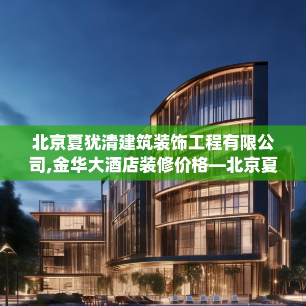 北京夏犹清建筑装饰工程有限公司,金华大酒店装修价格—北京夏犹清建筑装饰工程有限公司320.a196b197c200fgy.207xczxv