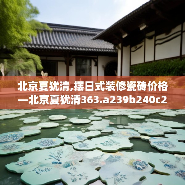 北京夏犹清,摆日式装修瓷砖价格—北京夏犹清363.a239b240c243fgy.250uyk