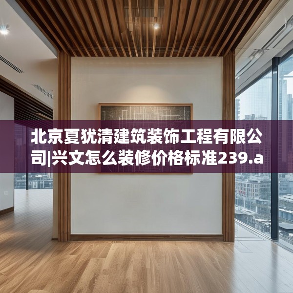 北京夏犹清建筑装饰工程有限公司|兴文怎么装修价格标准239.a115b116c119fgy.126fds