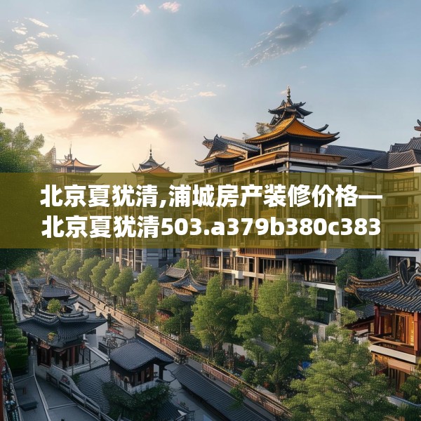 北京夏犹清,浦城房产装修价格—北京夏犹清503.a379b380c383fgy.390bnbn