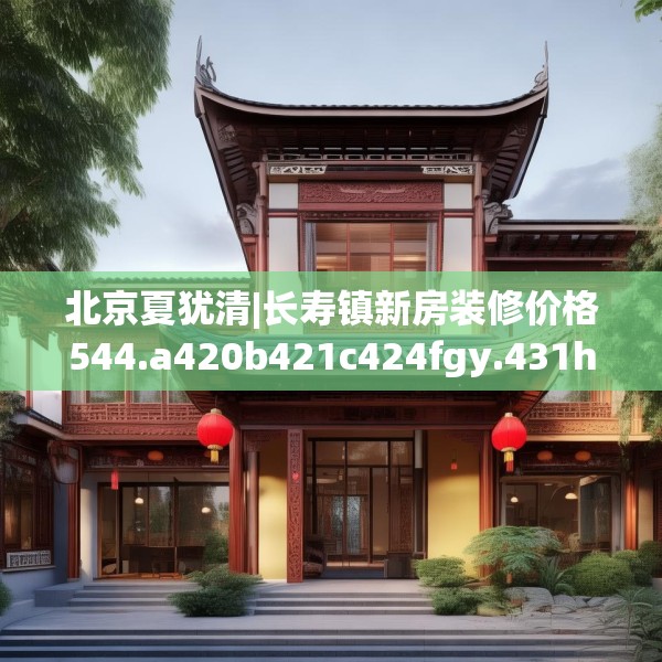 北京夏犹清|长寿镇新房装修价格544.a420b421c424fgy.431htyj